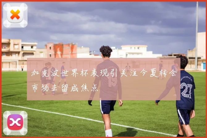 加克波世界杯表现引关注今夏转会市场去留成焦点