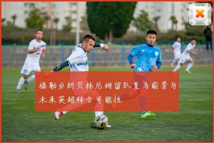 福勒分析贝林厄姆留队皇马前景与未来英超转会可能性