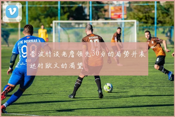 香波特谈老詹领先30分的局势并表达对欧文的渴望
