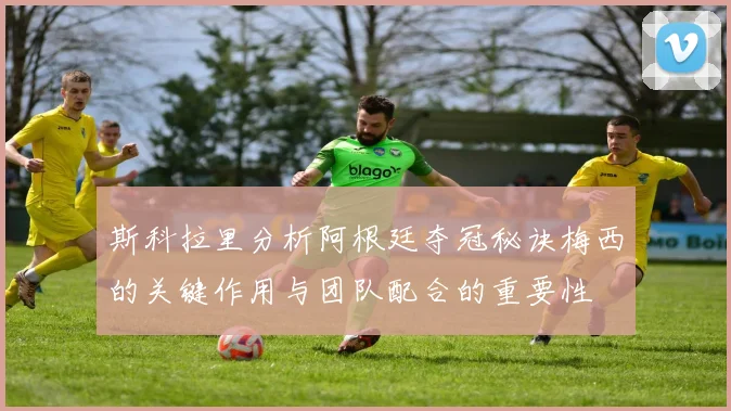 斯科拉里分析阿根廷夺冠秘诀梅西的关键作用与团队配合的重要性