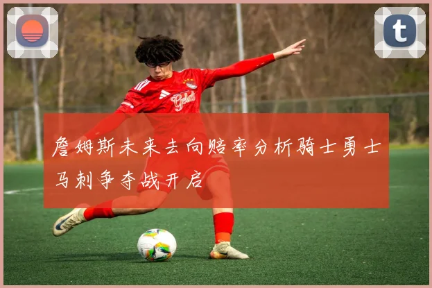 詹姆斯未来去向赔率分析骑士勇士马刺争夺战开启