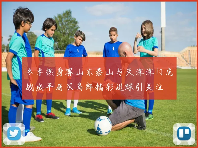 冬季热身赛山东泰山与天津津门虎战成平局买乌郎精彩进球引关注