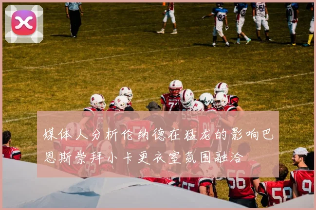 媒体人分析伦纳德在猛龙的影响巴恩斯崇拜小卡更衣室氛围融洽