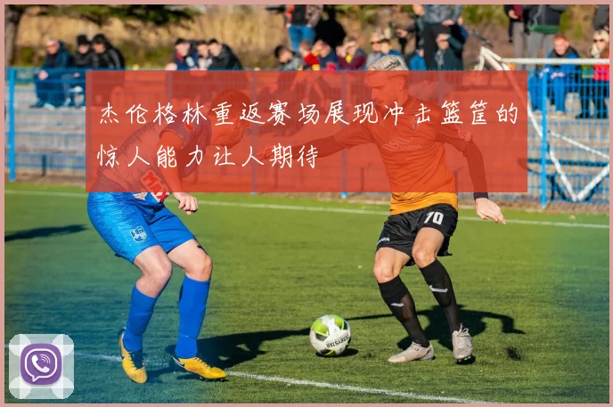 杰伦格林重返赛场展现冲击篮筐的惊人能力让人期待