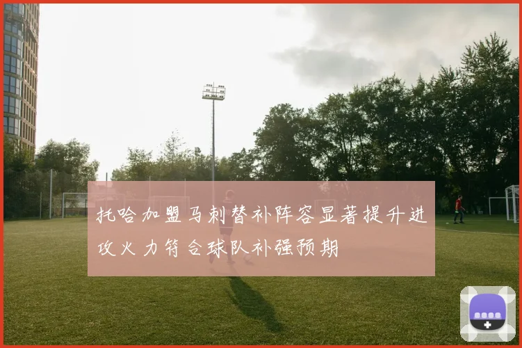 托哈加盟马刺替补阵容显著提升进攻火力符合球队补强预期