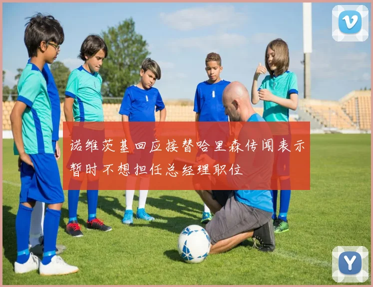 诺维茨基回应接替哈里森传闻表示暂时不想担任总经理职位