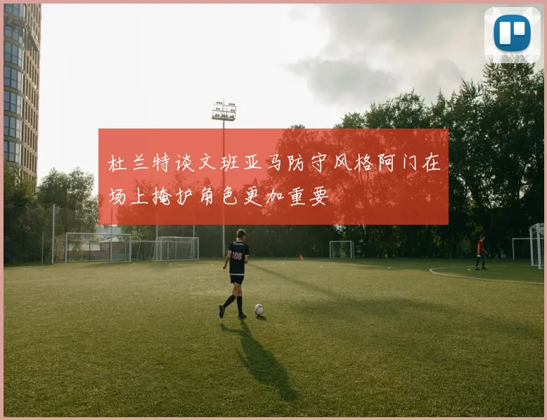 杜兰特谈文班亚马防守风格阿门在场上掩护角色更加重要