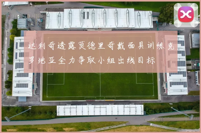 达利奇透露莫德里奇戴面具训练克罗地亚全力争取小组出线目标