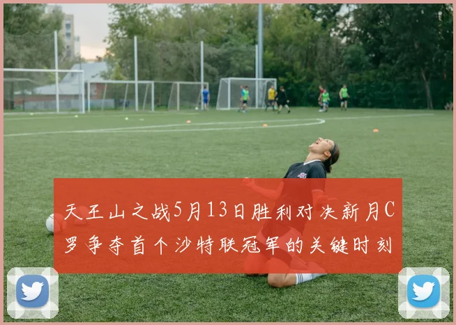 天王山之战5月13日胜利对决新月C罗争夺首个沙特联冠军的关键时刻