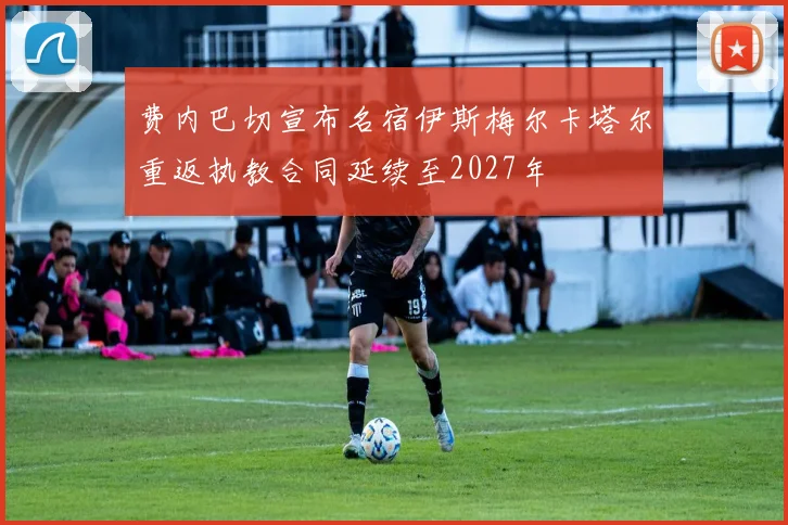 费内巴切宣布名宿伊斯梅尔卡塔尔重返执教合同延续至2027年