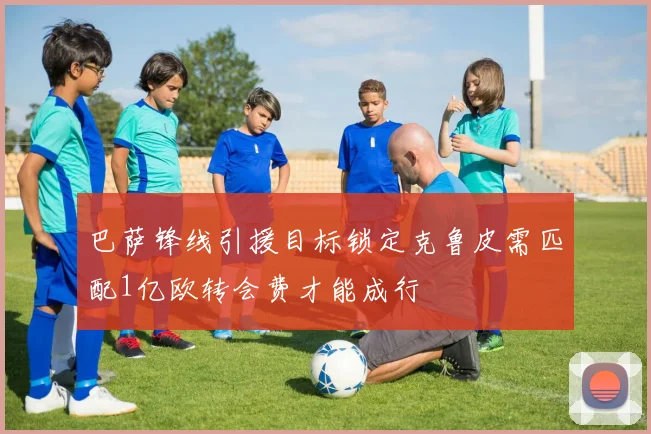 巴萨锋线引援目标锁定克鲁皮需匹配1亿欧转会费才能成行