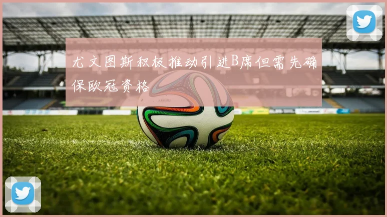 尤文图斯积极推动引进B席但需先确保欧冠资格