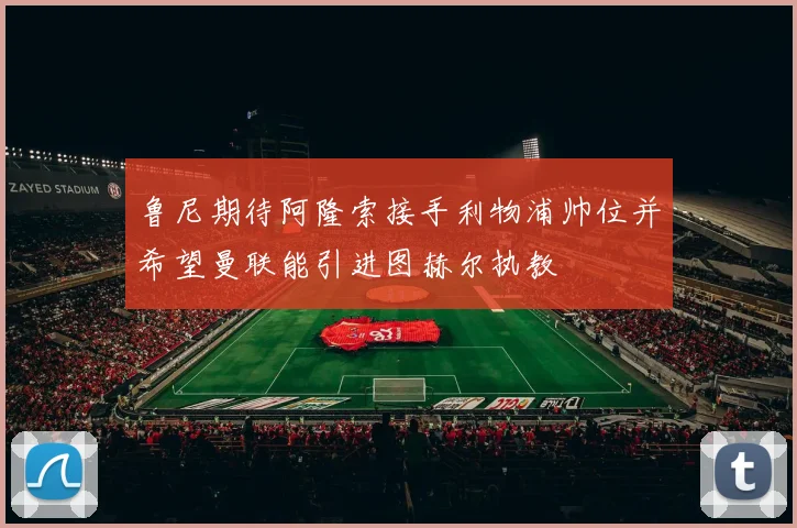 鲁尼期待阿隆索接手利物浦帅位并希望曼联能引进图赫尔执教