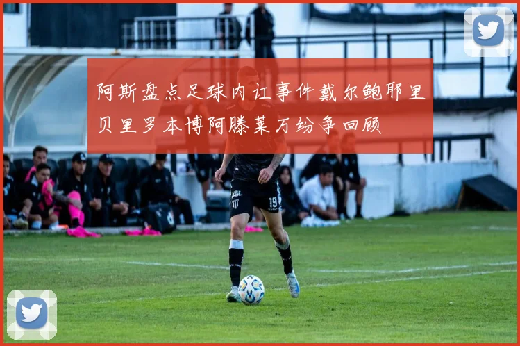 阿斯盘点足球内讧事件戴尔鲍耶里贝里罗本博阿滕莱万纷争回顾
