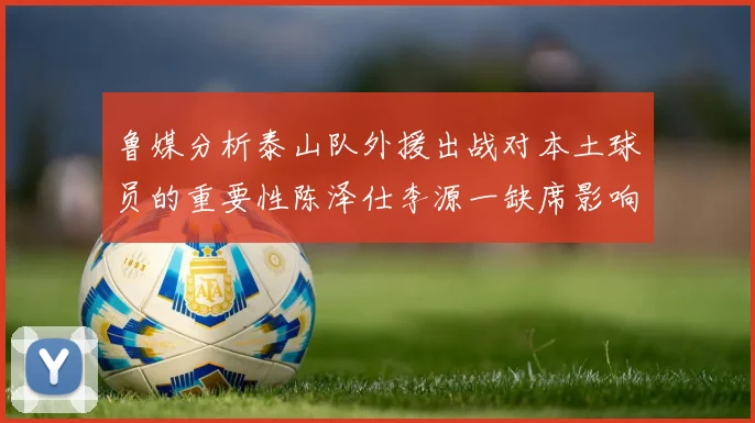 鲁媒分析泰山队外援出战对本土球员的重要性陈泽仕李源一缺席影响显著