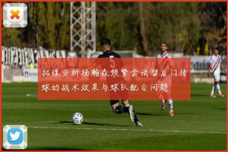 拓媒分析杨瀚森频繁尝试溜后门传球的战术效果与球队配合问题