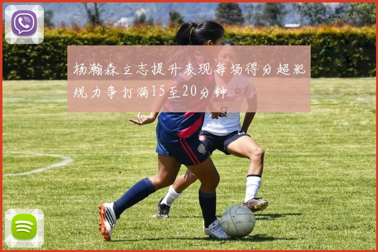 杨瀚森立志提升表现每场得分超犯规力争打满15至20分钟