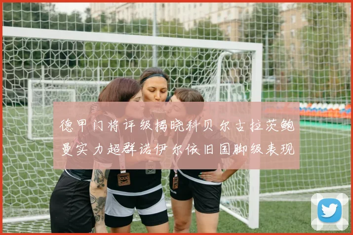 德甲门将评级揭晓科贝尔古拉茨鲍曼实力超群诺伊尔依旧国脚级表现引关注