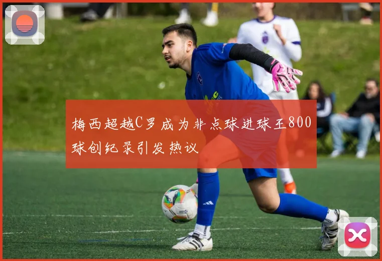 梅西超越C罗成为非点球进球王800球创纪录引发热议