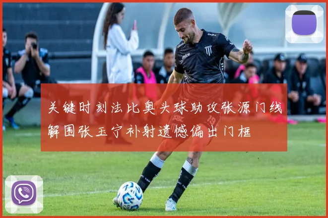 关键时刻法比奥头球助攻张源门线解围张玉宁补射遗憾偏出门框
