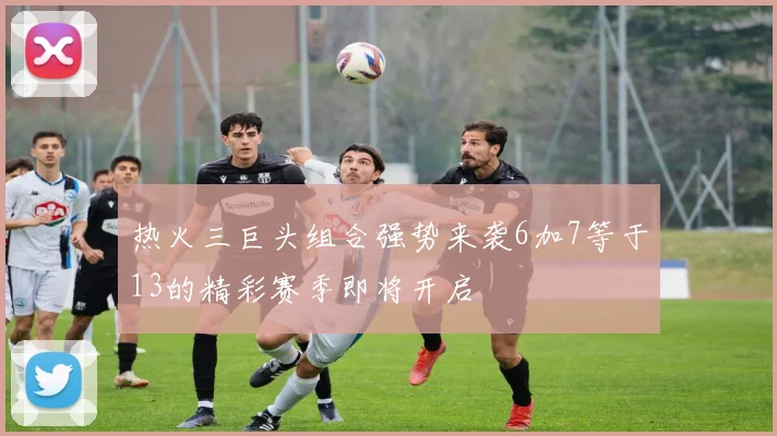 热火三巨头组合强势来袭6加7等于13的精彩赛季即将开启